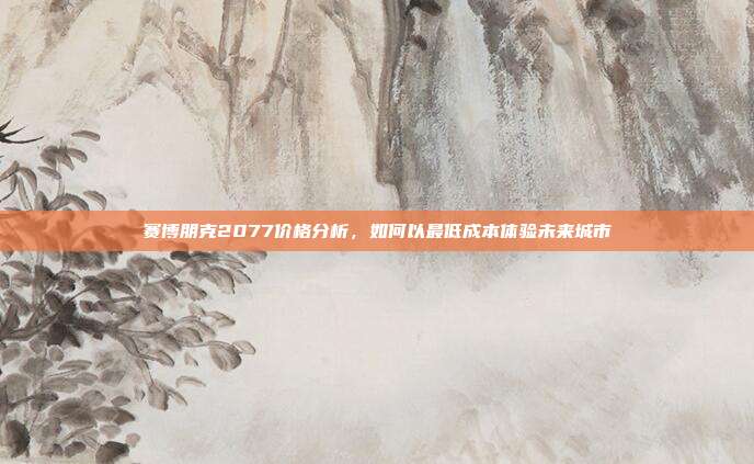 赛博朋克2077价格分析,如何以最低成本体验未来城市