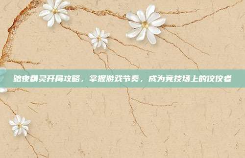 暗夜精灵开局攻略,掌握游戏节奏,成为竞技场上的佼佼者