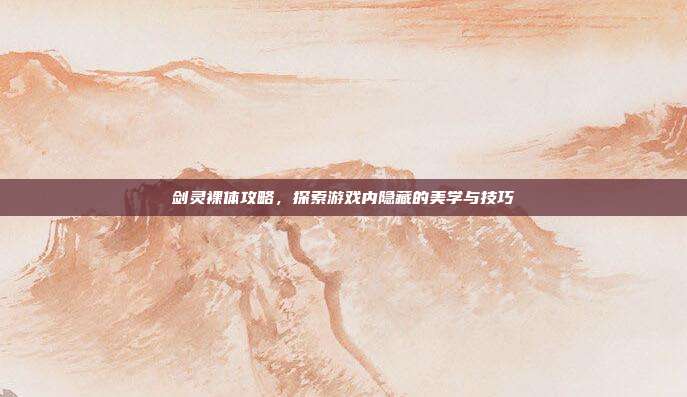 剑灵裸体攻略,探索游戏内隐藏的美学与技巧