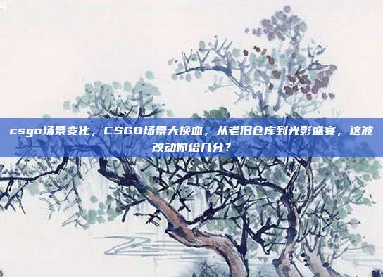 csgo场景变化，CSGO场景大换血，从老旧仓库到光影盛宴，这波改动你给几分？