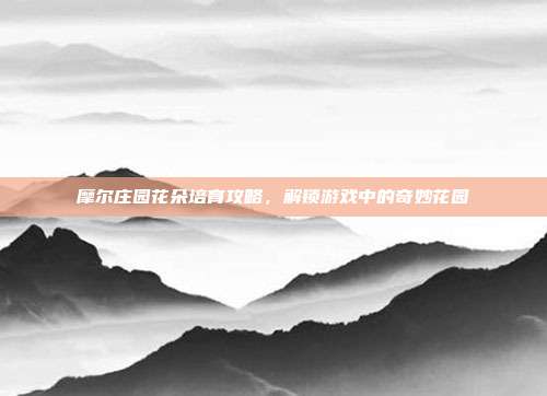 摩尔庄园花朵培育攻略,解锁游戏中的奇妙花园