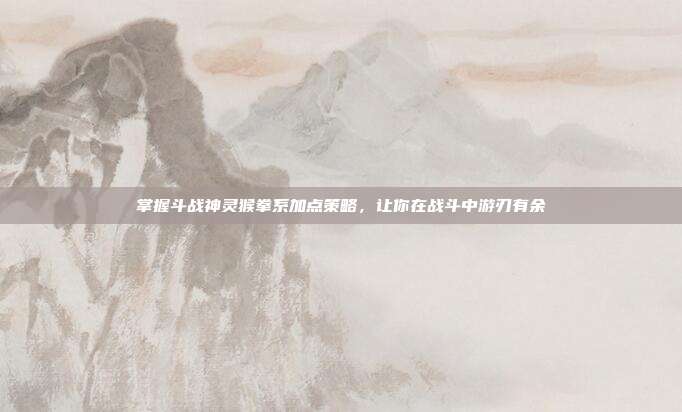 掌握斗战神灵猴拳系加点策略,让你在战斗中游刃有余