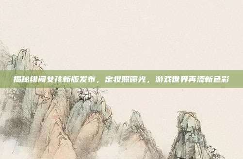 揭秘绯闻女孩新版发布,定妆照曝光,游戏世界再添新色彩