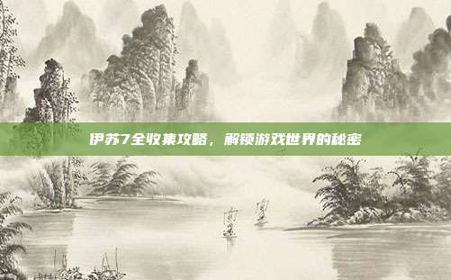 伊苏7全收集攻略,解锁游戏世界的秘密
