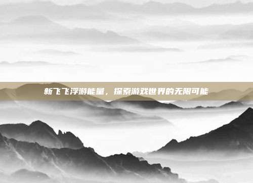 新飞飞浮游能量,探索游戏世界的无限可能