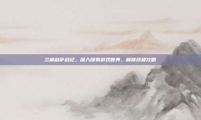 兰格利萨战纪,深入探索游戏世界,解锁终极攻略