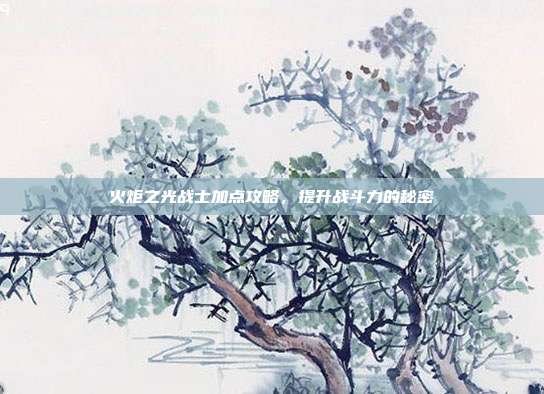 火炬之光战士加点攻略,提升战斗力的秘密