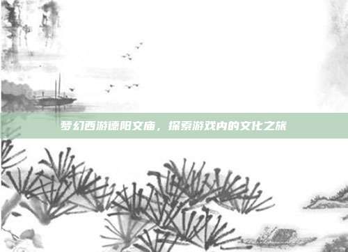 梦幻西游德阳文庙,探索游戏内的文化之旅