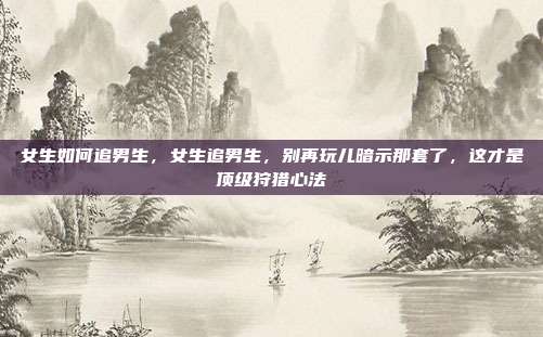 女生如何追男生，女生追男生，别再玩儿暗示那套了，这才是顶级狩猎心法