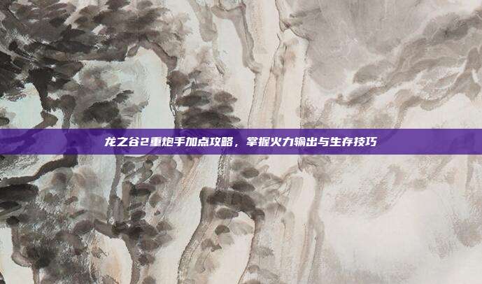 龙之谷2重炮手加点攻略,掌握火力输出与生存技巧