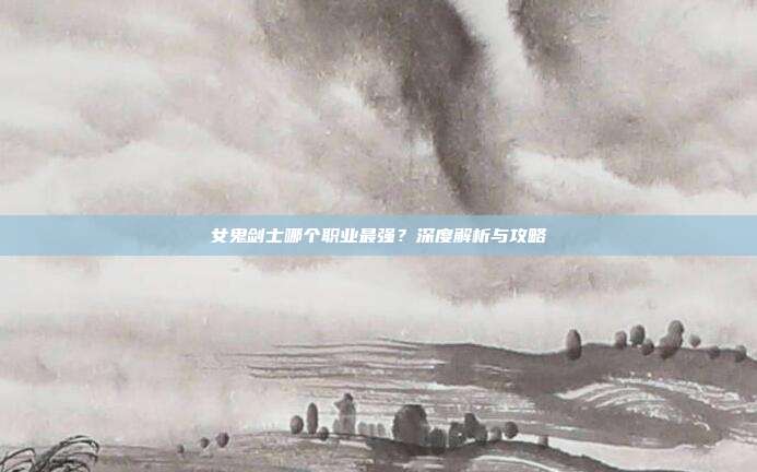 女鬼剑士哪个职业最强?深度解析与攻略