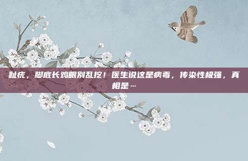 趾疣，脚底长鸡眼别乱挖！医生说这是病毒，传染性极强，真相是…