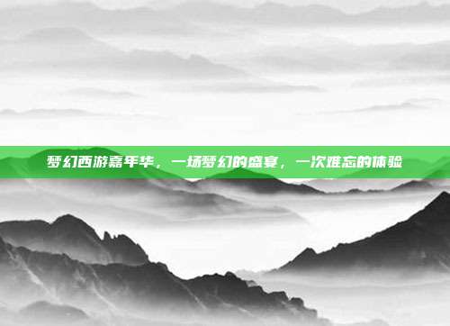 梦幻西游嘉年华,一场梦幻的盛宴,一次难忘的体验
