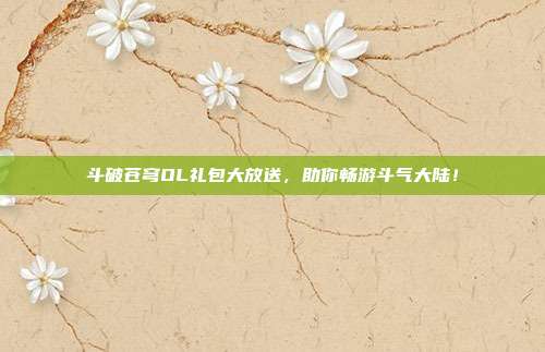 斗破苍穹OL礼包大放送,助你畅游斗气大陆!