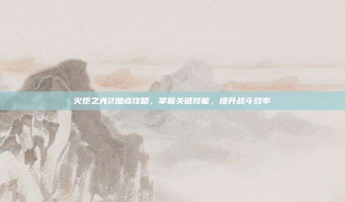 火炬之光2加点攻略,掌握关键技能,提升战斗效率