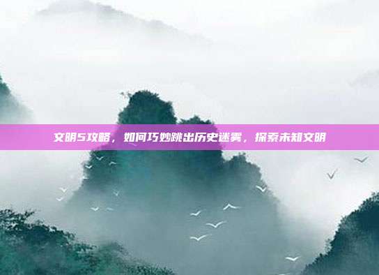 文明5攻略，如何巧妙跳出历史迷雾，探索未知文明