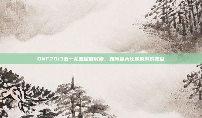 DNF2013五一礼包深度解析,如何最大化你的游戏收益