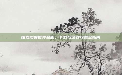 探索魔兽世界台服,下载与游戏攻略全指南