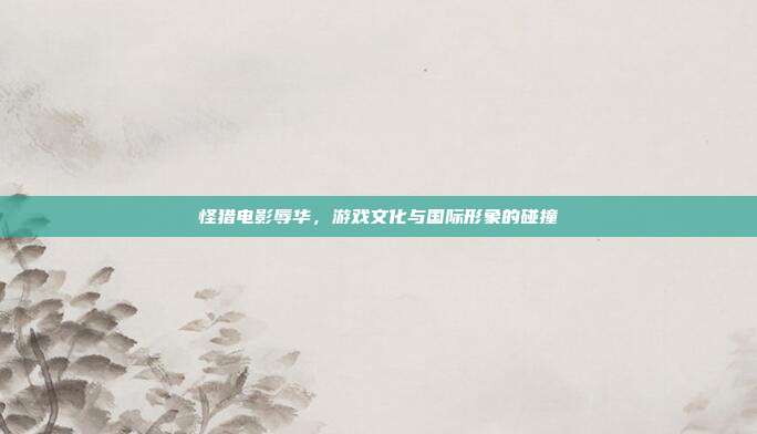 怪猎电影辱华,游戏文化与国际形象的碰撞