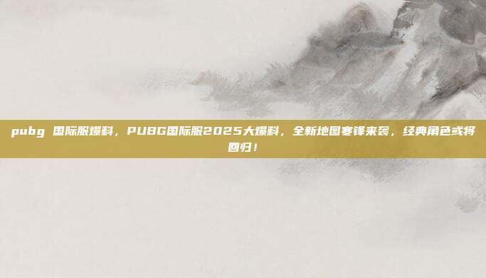 pubg 国际服爆料，PUBG国际服2025大爆料，全新地图寒锋来袭，经典角色或将回归！