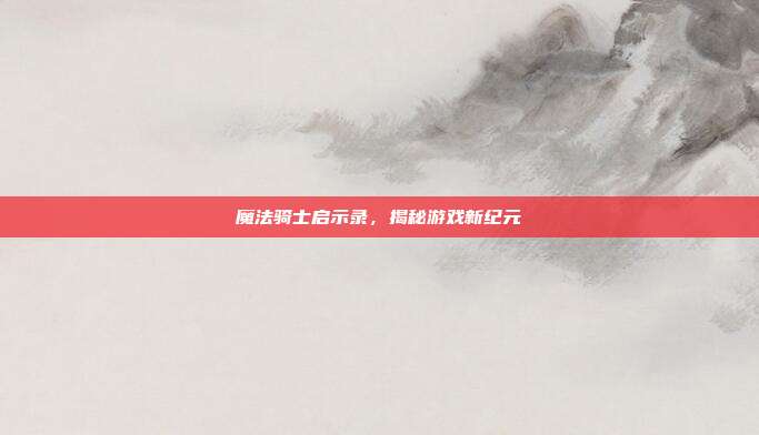 魔法骑士启示录,揭秘游戏新纪元