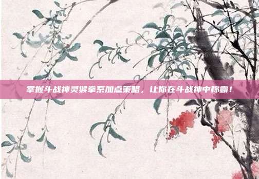 掌握斗战神灵猴拳系加点策略,让你在斗战神中称霸!