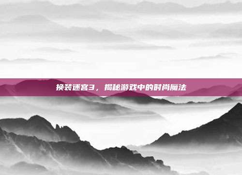 换装迷宫3,揭秘游戏中的时尚魔法