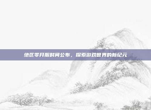 绝区零开服时间公布,探索游戏世界的新纪元