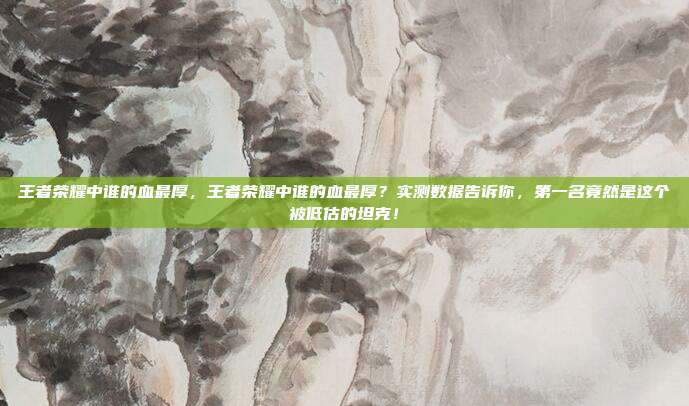 王者荣耀中谁的血最厚，王者荣耀中谁的血最厚？实测数据告诉你，第一名竟然是这个被低估的坦克！