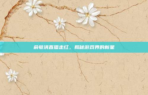 俞敏洪直播走红,揭秘游戏界的新星