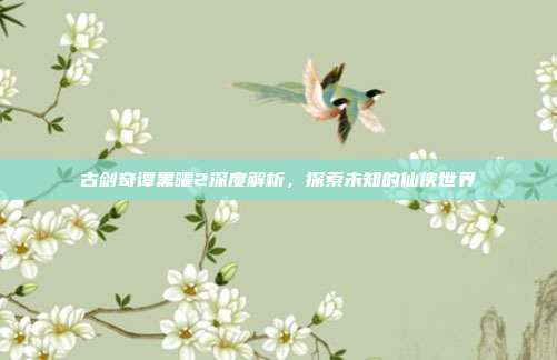 古剑奇谭黑曜2深度解析,探索未知的仙侠世界