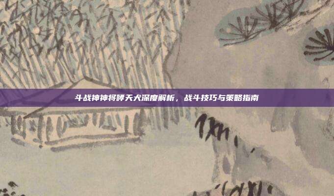 斗战神神将哮天犬深度解析,战斗技巧与策略指南