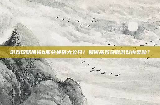 游戏攻略崩铁b服兑换码大公开!如何高效获取游戏内奖励?