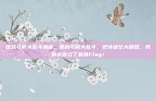 逆战弓箭大乱斗漫画，逆战弓箭大乱斗，史诗级空大翻盘，我的队友立了最强Flag！