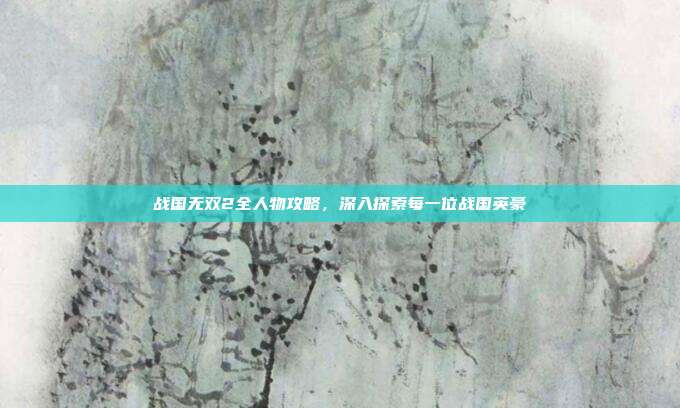 战国无双2全人物攻略,深入探索每一位战国英豪
