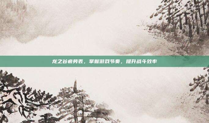 龙之谷疲劳表,掌握游戏节奏,提升战斗效率
