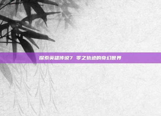 探索英雄传说7 零之轨迹的奇幻世界