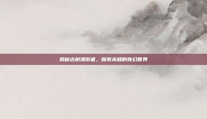 揭秘古树漫游者,探索未知的奇幻世界