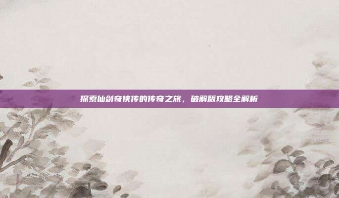 探索仙剑奇侠传的传奇之旅,破解版攻略全解析