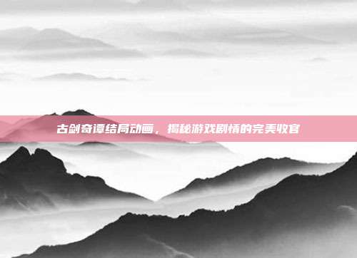 古剑奇谭结局动画,揭秘游戏剧情的完美收官