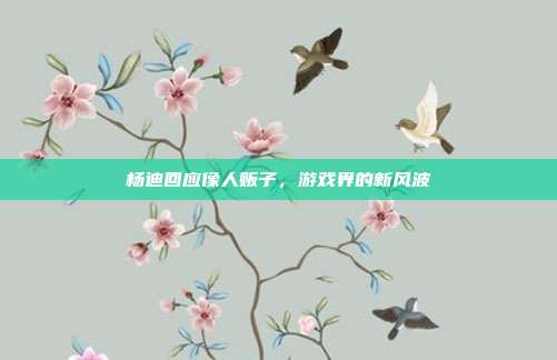 杨迪回应像人贩子,游戏界的新风波