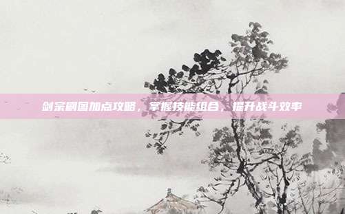 剑宗刷图加点攻略,掌握技能组合,提升战斗效率