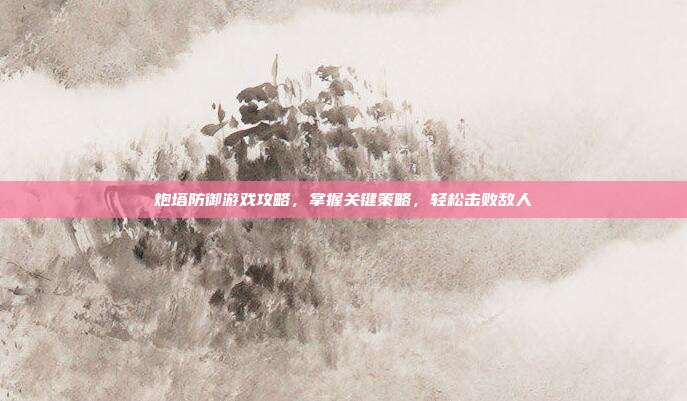 炮塔防御游戏攻略,掌握关键策略,轻松击败敌人