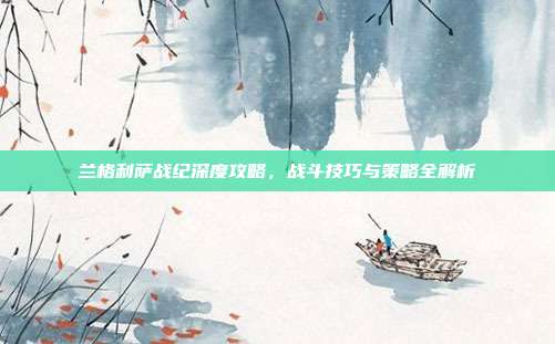 兰格利萨战纪深度攻略,战斗技巧与策略全解析