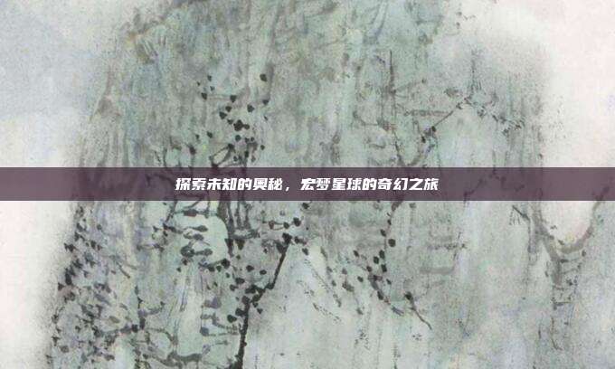 探索未知的奥秘,宏梦星球的奇幻之旅