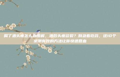 喝了酒头疼怎么办缓解，酒后头疼欲裂？别急着吃药，这10个亲测有效的方法让你快速回血