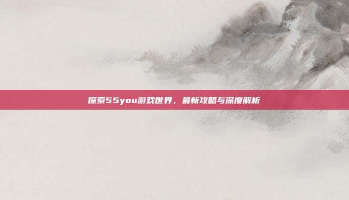 探索55you游戏世界,最新攻略与深度解析