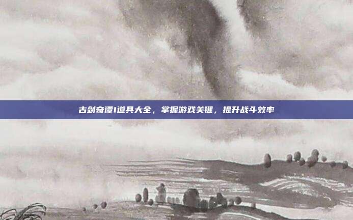 古剑奇谭1道具大全,掌握游戏关键,提升战斗效率