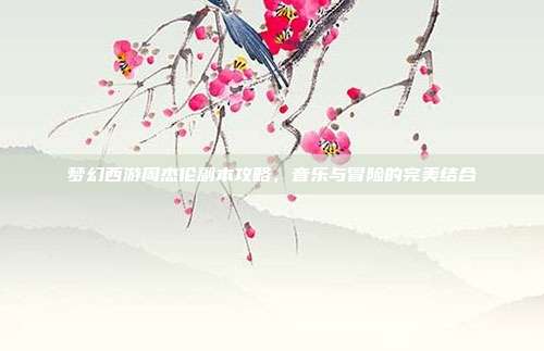 梦幻西游周杰伦副本攻略,音乐与冒险的完美结合