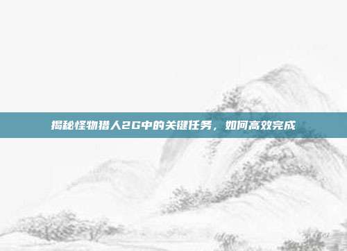 揭秘怪物猎人2G中的关键任务,如何高效完成